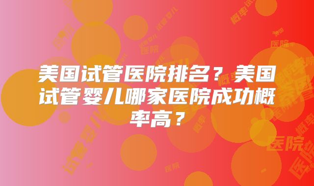 美国试管医院排名？美国试管婴儿哪家医院成功概率高？