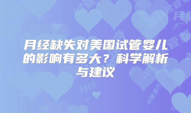 月经缺失对美国试管婴儿的影响有多大？科学解析与建议