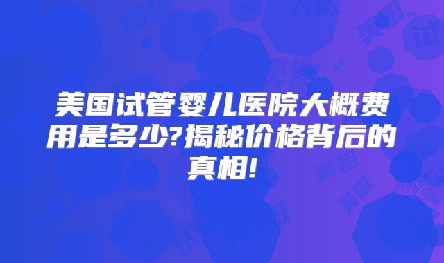 美国试管婴儿医院大概费用是多少?揭秘价格背后的真相!
