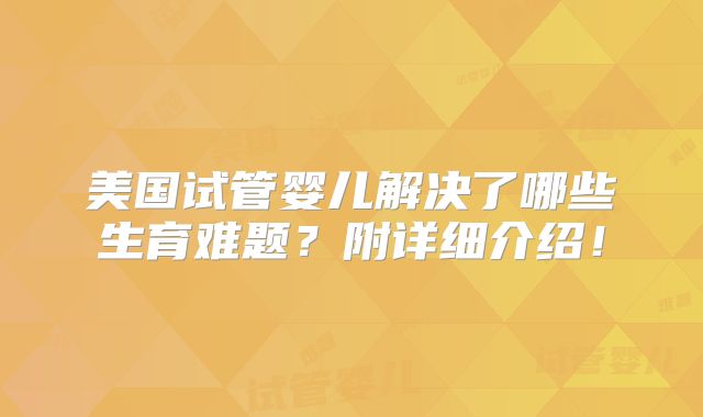 美国试管婴儿解决了哪些生育难题？附详细介绍！
