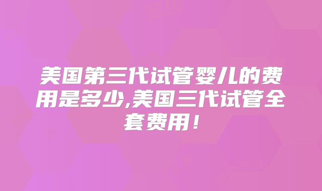 美国第三代试管婴儿的费用是多少,美国三代试管全套费用！