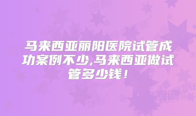 马来西亚丽阳医院试管成功案例不少,马来西亚做试管多少钱!