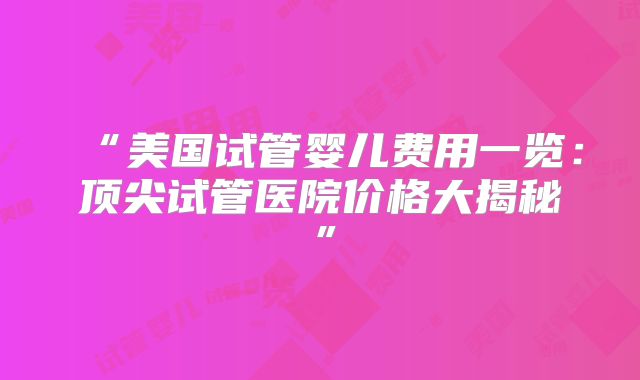 “美国试管婴儿费用一览：顶尖试管医院价格大揭秘”