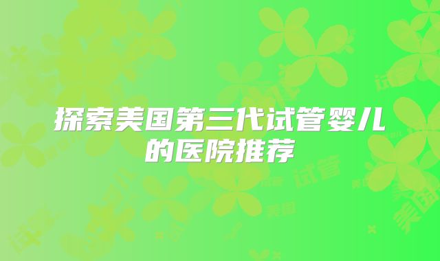 探索美国第三代试管婴儿的医院推荐