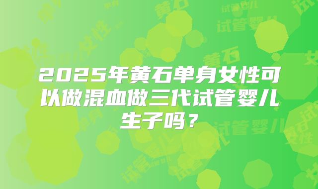 2025年黄石单身女性可以做混血做三代试管婴儿生子吗？