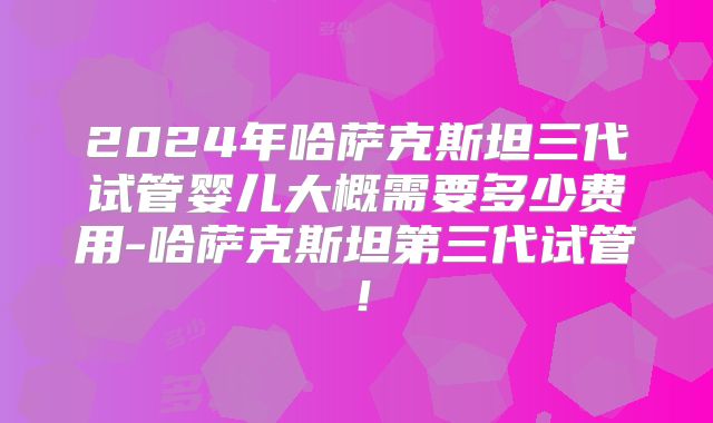 2024年哈萨克斯坦三代试管婴儿大概需要多少费用-哈萨克斯坦第三代试管！