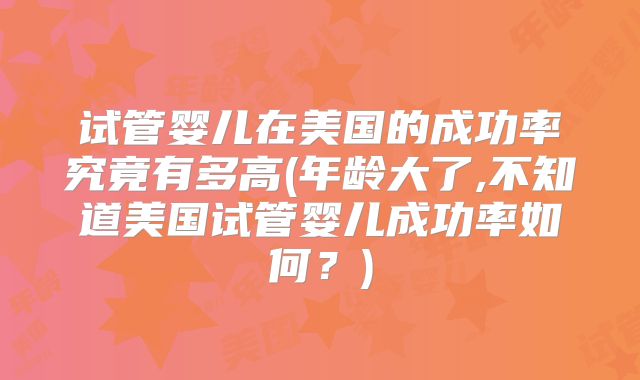试管婴儿在美国的成功率究竟有多高(年龄大了,不知道美国试管婴儿成功率如何？)