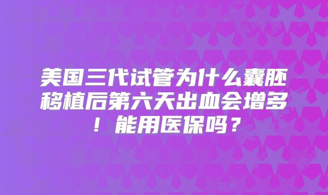 美国三代试管为什么囊胚移植后第六天出血会增多！能用医保吗？