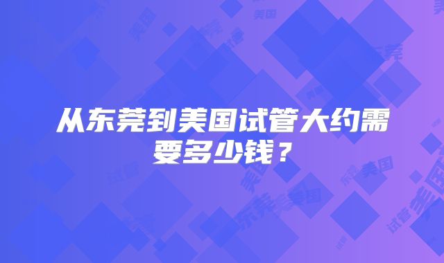 从东莞到美国试管大约需要多少钱？