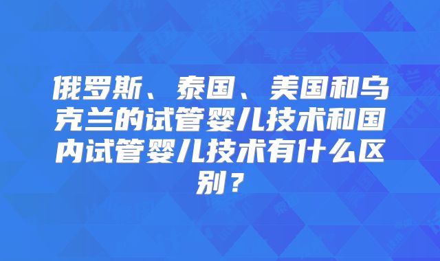 俄罗斯、泰国、美国和乌克兰的试管婴儿技术和国内试管婴儿技术有什么区别？