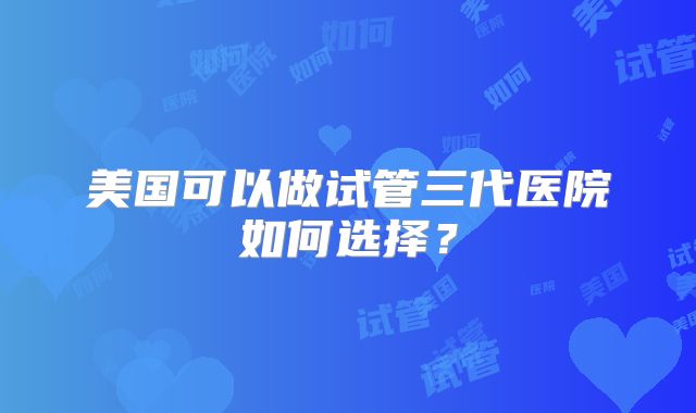 美国可以做试管三代医院如何选择？