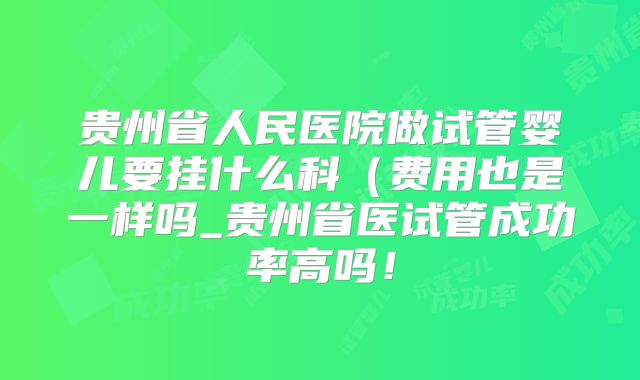 贵州省人民医院做试管婴儿要挂什么科（费用也是一样吗_贵州省医试管成功率高吗！