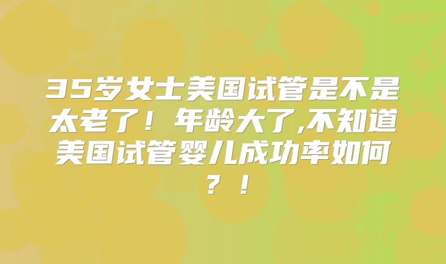 35岁女士美国试管是不是太老了！年龄大了,不知道美国试管婴儿成功率如何？！