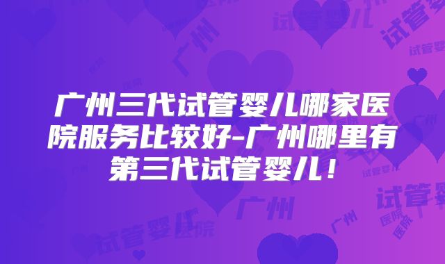 广州三代试管婴儿哪家医院服务比较好-广州哪里有第三代试管婴儿!