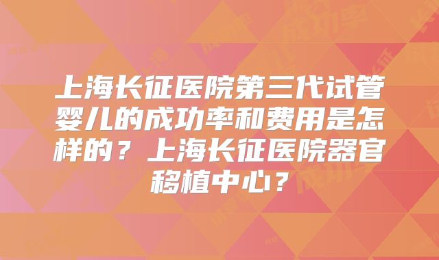 上海长征医院第三代试管婴儿的成功率和费用是怎样的？上海长征医院器官移植中心？