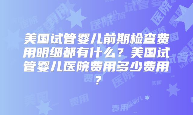美国试管婴儿前期检查费用明细都有什么?美国试管婴儿医院费用多少费用?