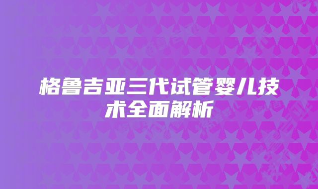 格鲁吉亚三代试管婴儿技术全面解析