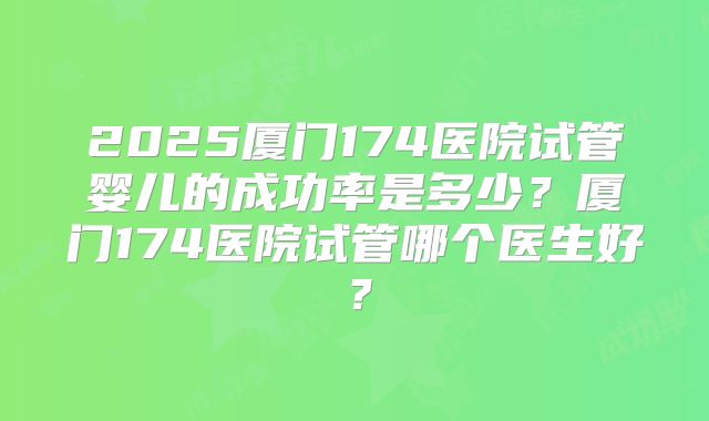 2025厦门174医院试管婴儿的成功率是多少？厦门174医院试管哪个医生好？