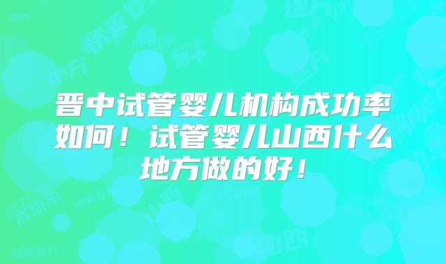 晋中试管婴儿机构成功率如何！试管婴儿山西什么地方做的好！