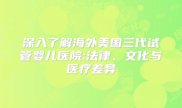 深入了解海外美国三代试管婴儿医院:法律、文化与医疗差异