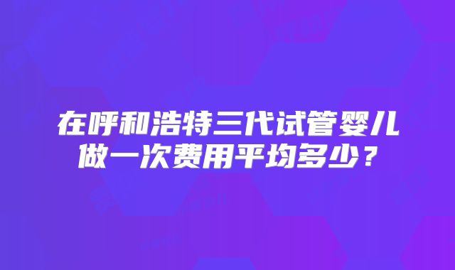 在呼和浩特三代试管婴儿做一次费用平均多少?