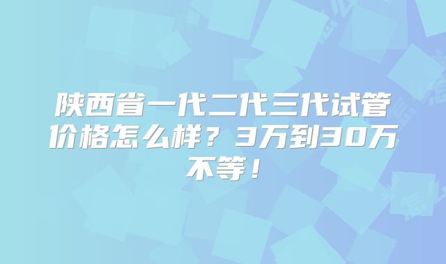 陕西省一代二代三代试管价格怎么样？3万到30万不等！