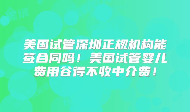 美国试管深圳正规机构能签合同吗！美国试管婴儿费用谷得不收中介费！