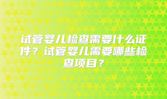 试管婴儿检查需要什么证件？试管婴儿需要哪些检查项目？