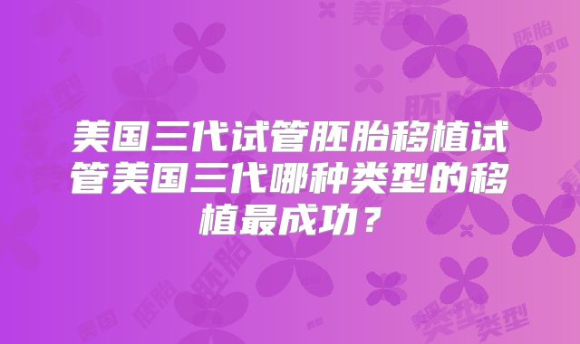 美国三代试管胚胎移植试管美国三代哪种类型的移植最成功？