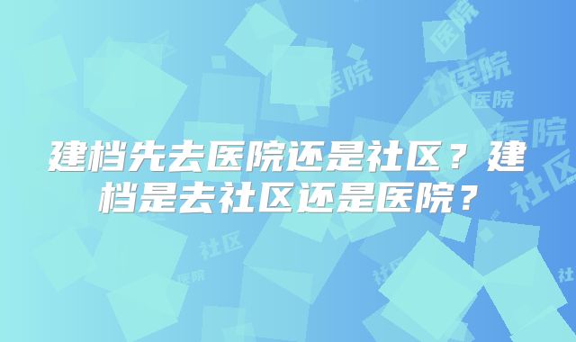 建档先去医院还是社区？建档是去社区还是医院？