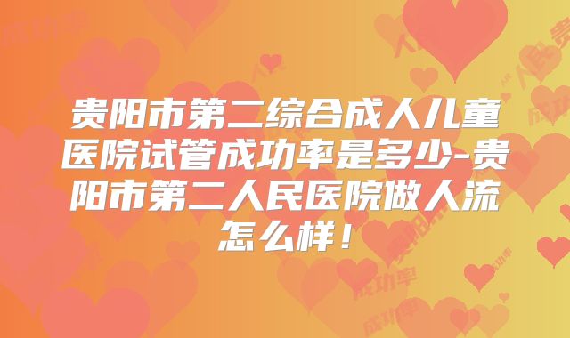 贵阳市第二综合成人儿童医院试管成功率是多少-贵阳市第二人民医院做人流怎么样！