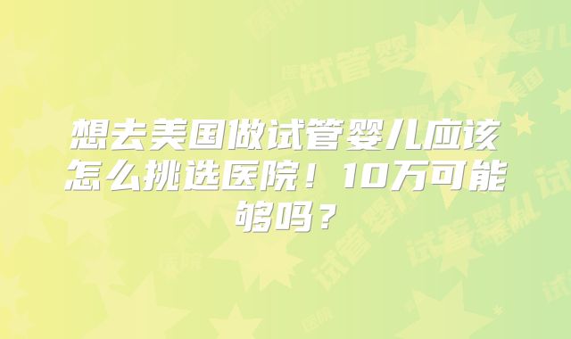 想去美国做试管婴儿应该怎么挑选医院！10万可能够吗？