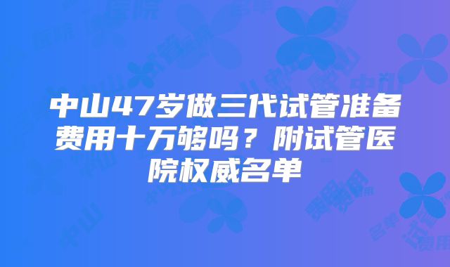中山47岁做三代试管准备费用十万够吗？附试管医院权威名单