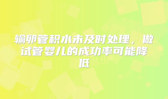 输卵管积水未及时处理，做试管婴儿的成功率可能降低