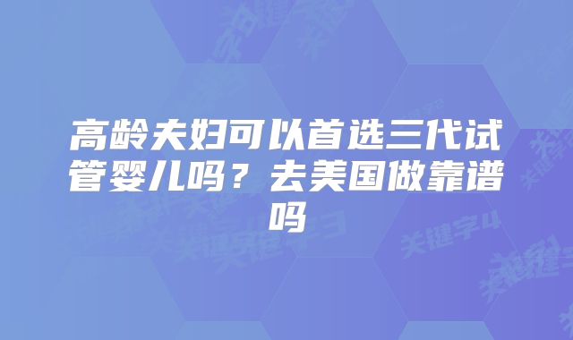 高龄夫妇可以首选三代试管婴儿吗？去美国做靠谱吗
