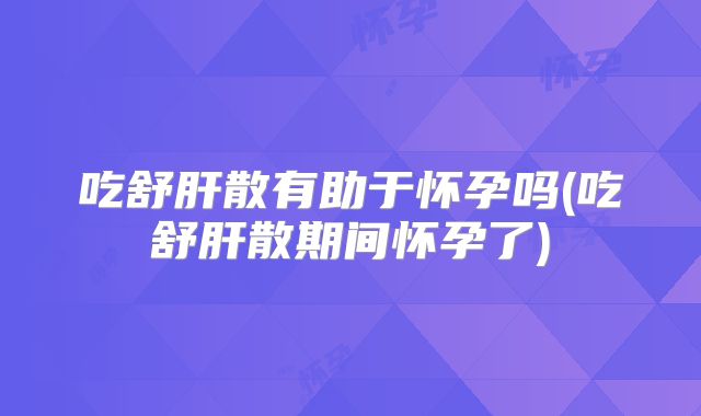 吃舒肝散有助于怀孕吗(吃舒肝散期间怀孕了)