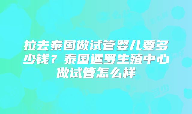 拉去泰国做试管婴儿要多少钱？泰国暹罗生殖中心做试管怎么样