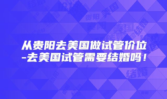 从贵阳去美国做试管价位-去美国试管需要结婚吗!