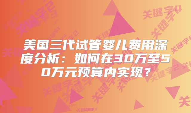 美国三代试管婴儿费用深度分析：如何在30万至50万元预算内实现？