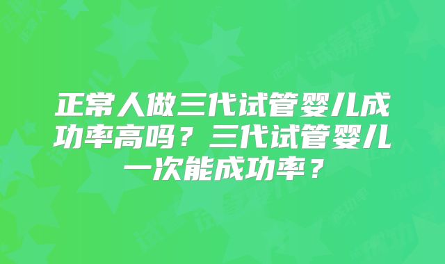 正常人做三代试管婴儿成功率高吗？三代试管婴儿一次能成功率？