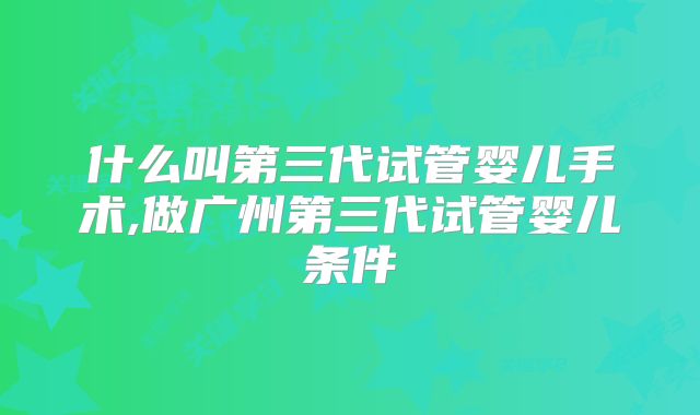 什么叫第三代试管婴儿手术,做广州第三代试管婴儿条件