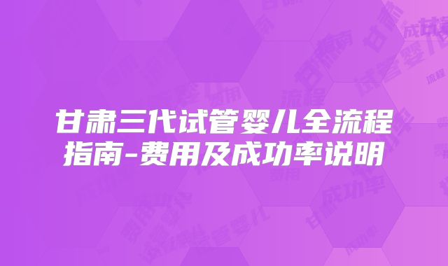 甘肃三代试管婴儿全流程指南-费用及成功率说明