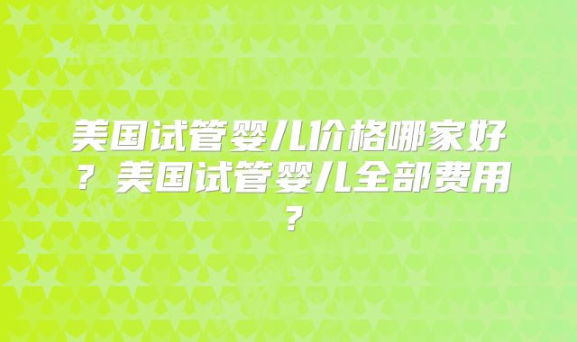 美国试管婴儿价格哪家好？美国试管婴儿全部费用？