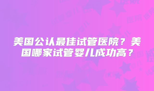 美国公认最佳试管医院？美国哪家试管婴儿成功高？
