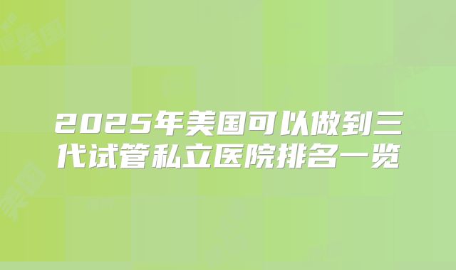 2025年美国可以做到三代试管私立医院排名一览