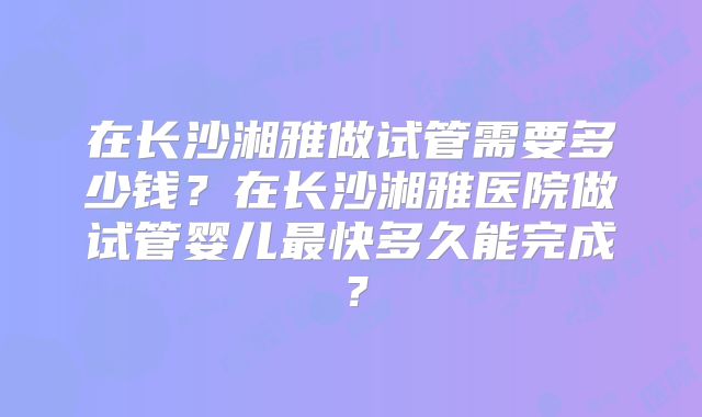 在长沙湘雅做试管需要多少钱？在长沙湘雅医院做试管婴儿最快多久能完成？