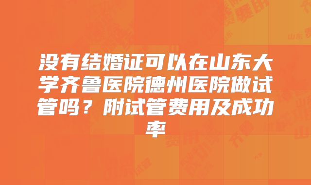 没有结婚证可以在山东大学齐鲁医院德州医院做试管吗?附试管费用及成功率