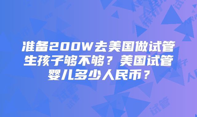 准备200W去美国做试管生孩子够不够？美国试管婴儿多少人民币？