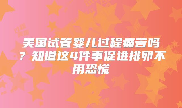 美国试管婴儿过程痛苦吗？知道这4件事促进排卵不用恐慌