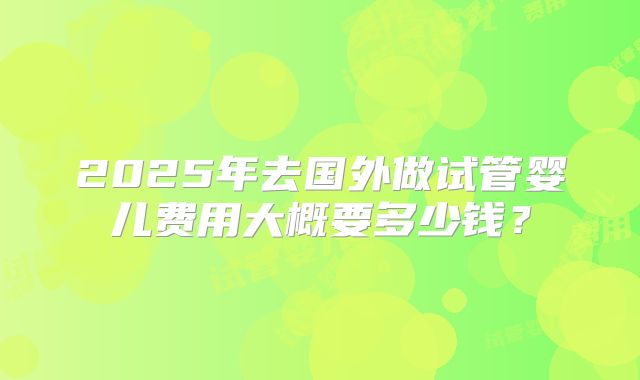 2025年去国外做试管婴儿费用大概要多少钱？